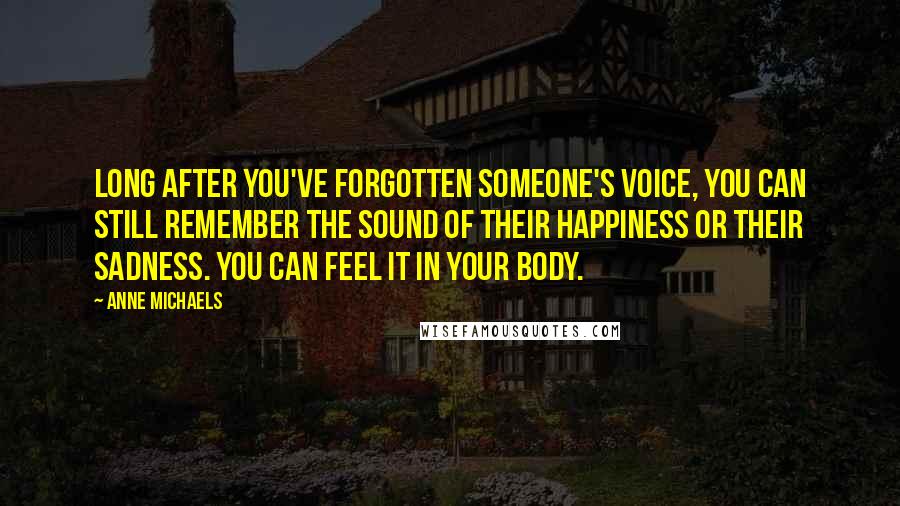 Anne Michaels Quotes: Long after you've forgotten someone's voice, you can still remember the sound of their happiness or their sadness. You can feel it in your body.
