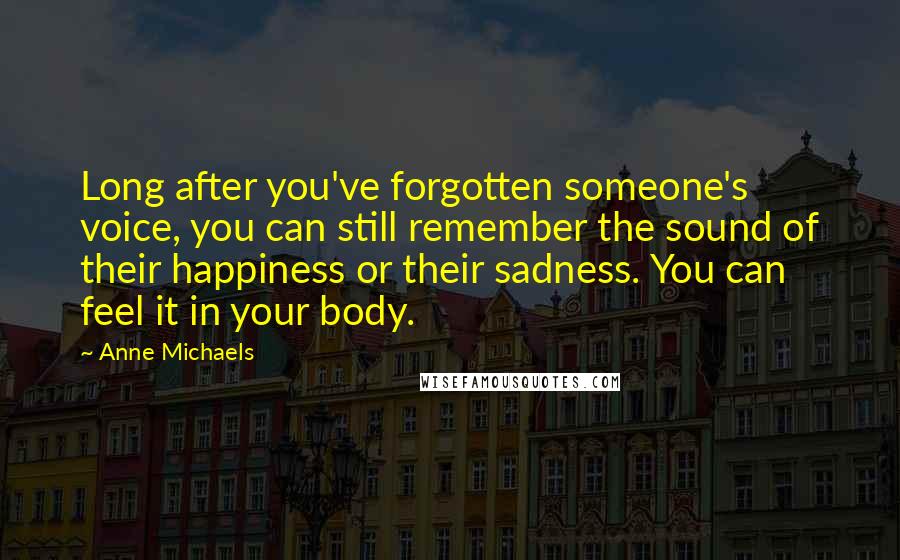 Anne Michaels Quotes: Long after you've forgotten someone's voice, you can still remember the sound of their happiness or their sadness. You can feel it in your body.