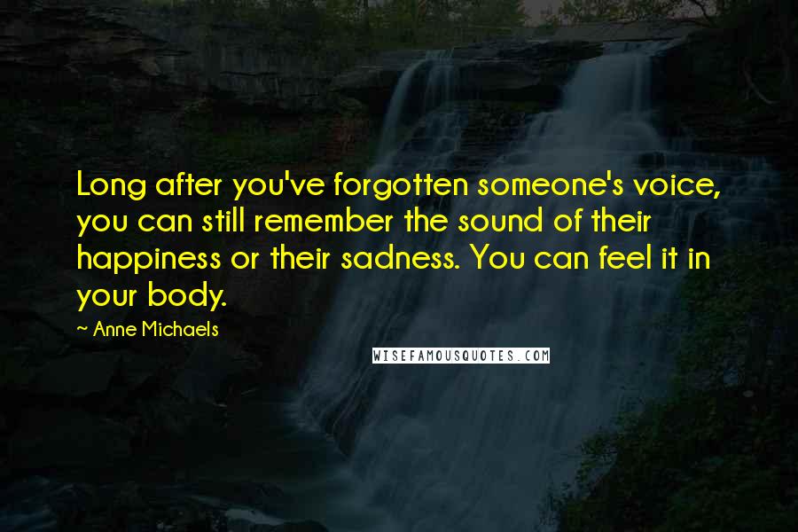Anne Michaels Quotes: Long after you've forgotten someone's voice, you can still remember the sound of their happiness or their sadness. You can feel it in your body.