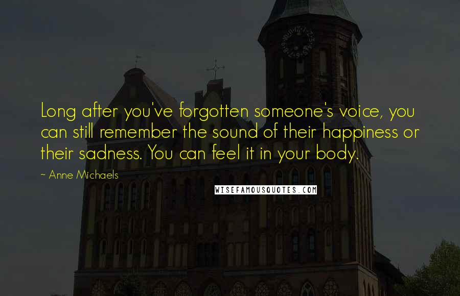 Anne Michaels Quotes: Long after you've forgotten someone's voice, you can still remember the sound of their happiness or their sadness. You can feel it in your body.