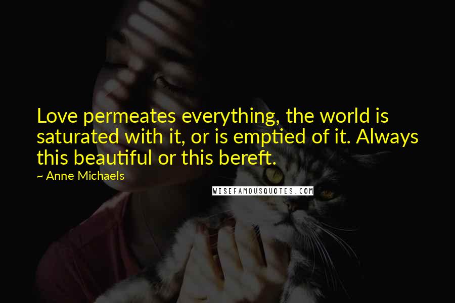 Anne Michaels Quotes: Love permeates everything, the world is saturated with it, or is emptied of it. Always this beautiful or this bereft.