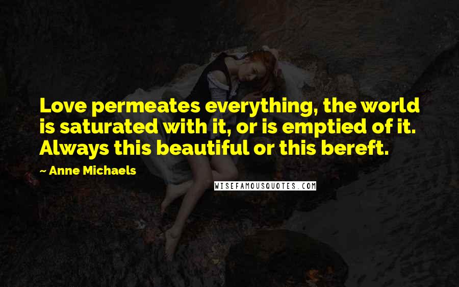 Anne Michaels Quotes: Love permeates everything, the world is saturated with it, or is emptied of it. Always this beautiful or this bereft.