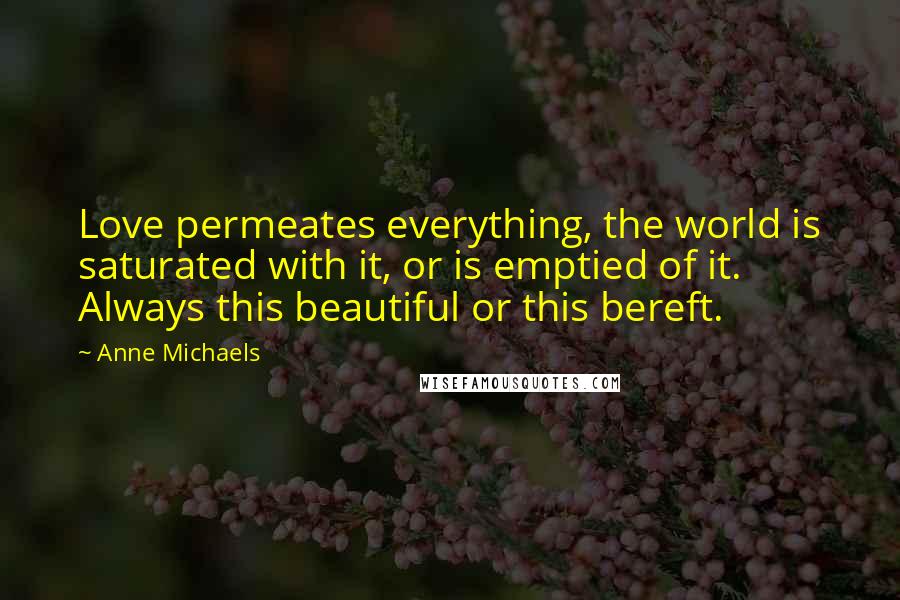 Anne Michaels Quotes: Love permeates everything, the world is saturated with it, or is emptied of it. Always this beautiful or this bereft.