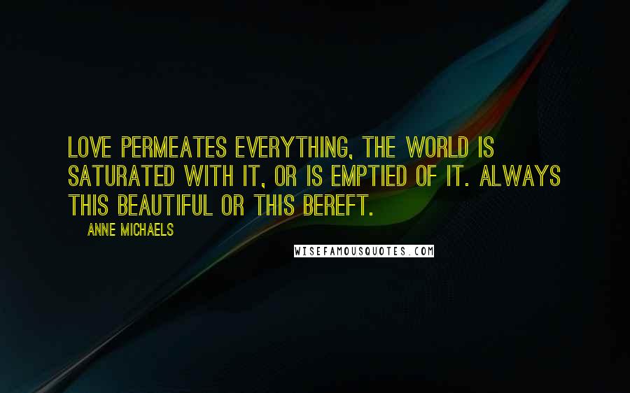 Anne Michaels Quotes: Love permeates everything, the world is saturated with it, or is emptied of it. Always this beautiful or this bereft.