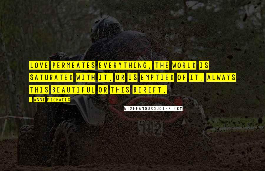 Anne Michaels Quotes: Love permeates everything, the world is saturated with it, or is emptied of it. Always this beautiful or this bereft.