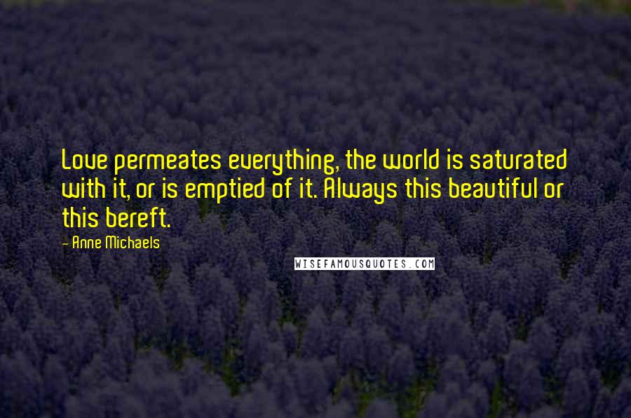 Anne Michaels Quotes: Love permeates everything, the world is saturated with it, or is emptied of it. Always this beautiful or this bereft.