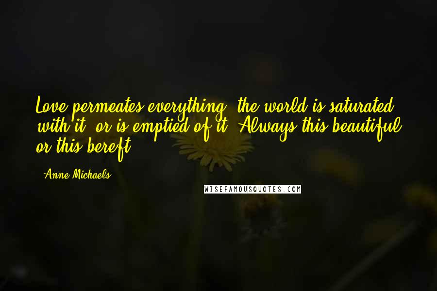 Anne Michaels Quotes: Love permeates everything, the world is saturated with it, or is emptied of it. Always this beautiful or this bereft.