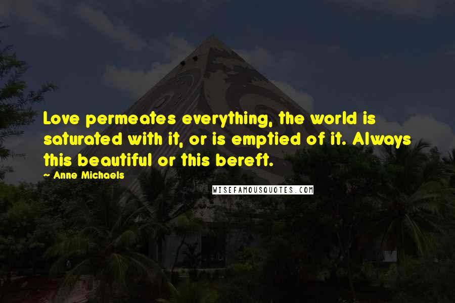 Anne Michaels Quotes: Love permeates everything, the world is saturated with it, or is emptied of it. Always this beautiful or this bereft.