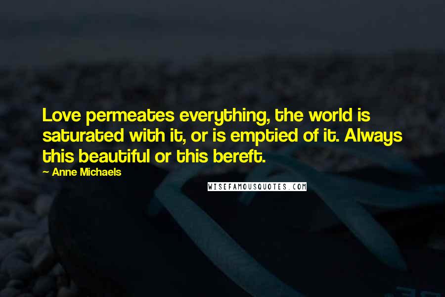 Anne Michaels Quotes: Love permeates everything, the world is saturated with it, or is emptied of it. Always this beautiful or this bereft.