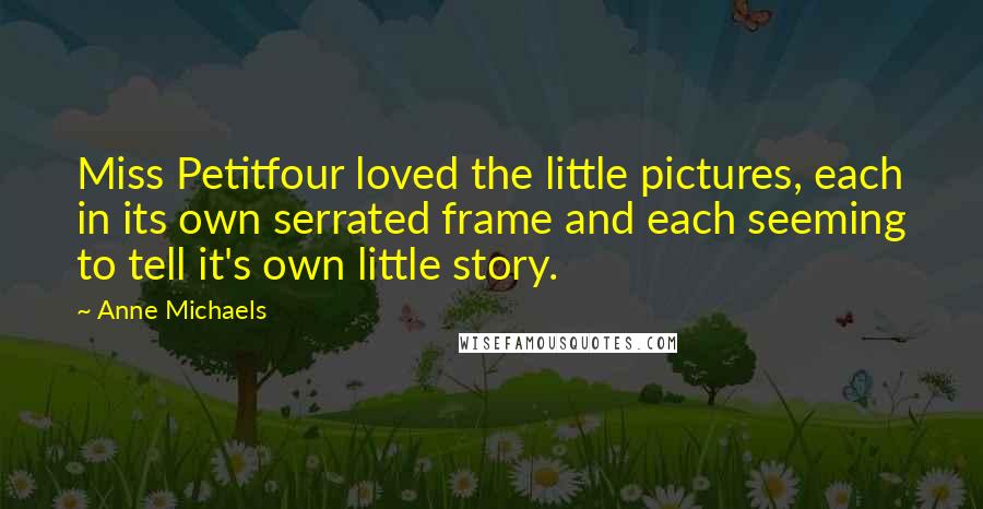 Anne Michaels Quotes: Miss Petitfour loved the little pictures, each in its own serrated frame and each seeming to tell it's own little story.