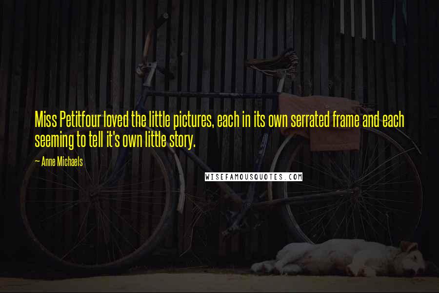 Anne Michaels Quotes: Miss Petitfour loved the little pictures, each in its own serrated frame and each seeming to tell it's own little story.