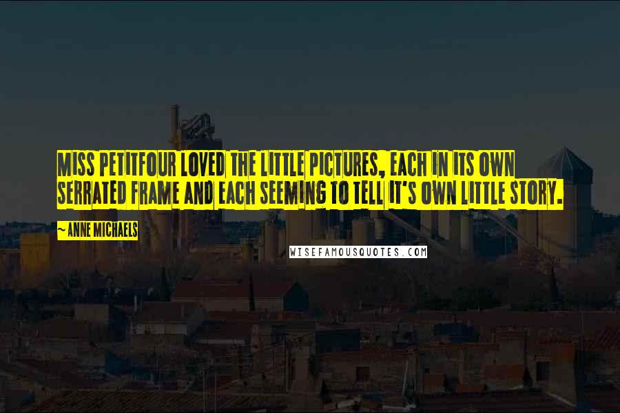 Anne Michaels Quotes: Miss Petitfour loved the little pictures, each in its own serrated frame and each seeming to tell it's own little story.