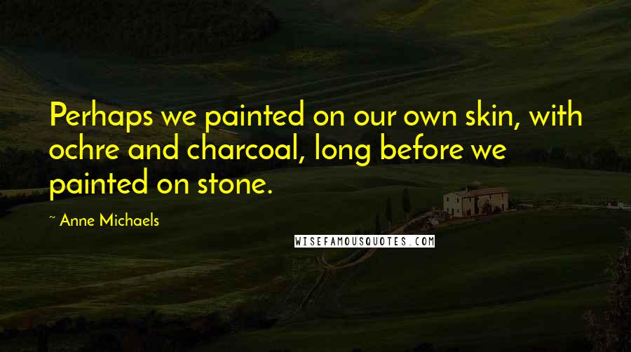 Anne Michaels Quotes: Perhaps we painted on our own skin, with ochre and charcoal, long before we painted on stone.