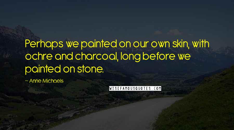 Anne Michaels Quotes: Perhaps we painted on our own skin, with ochre and charcoal, long before we painted on stone.