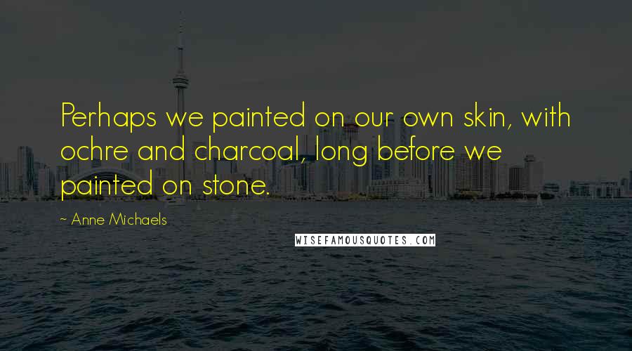 Anne Michaels Quotes: Perhaps we painted on our own skin, with ochre and charcoal, long before we painted on stone.