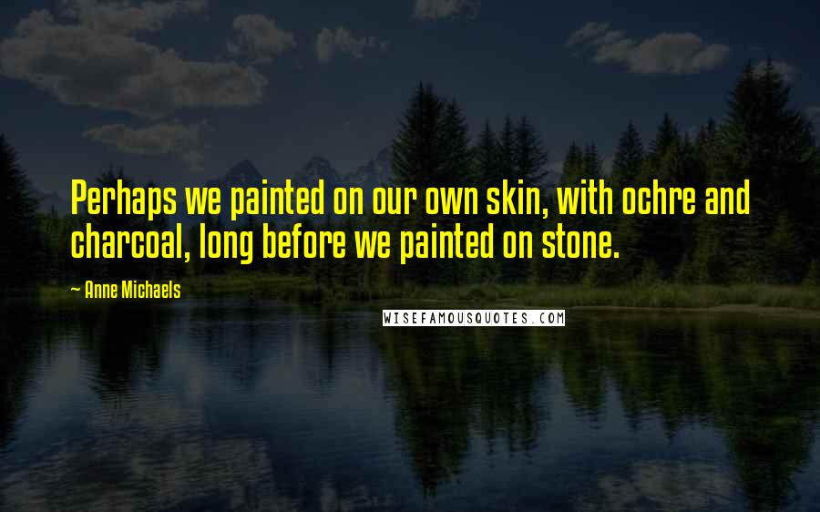 Anne Michaels Quotes: Perhaps we painted on our own skin, with ochre and charcoal, long before we painted on stone.