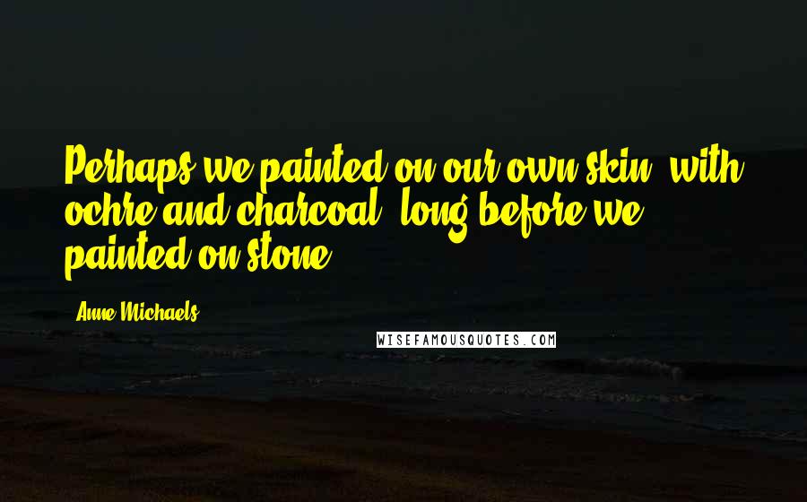 Anne Michaels Quotes: Perhaps we painted on our own skin, with ochre and charcoal, long before we painted on stone.