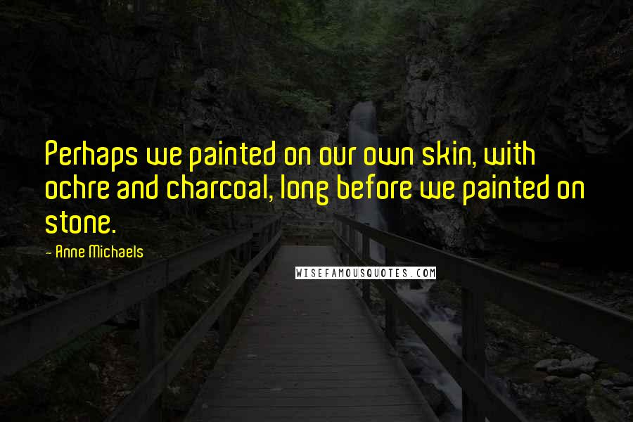 Anne Michaels Quotes: Perhaps we painted on our own skin, with ochre and charcoal, long before we painted on stone.