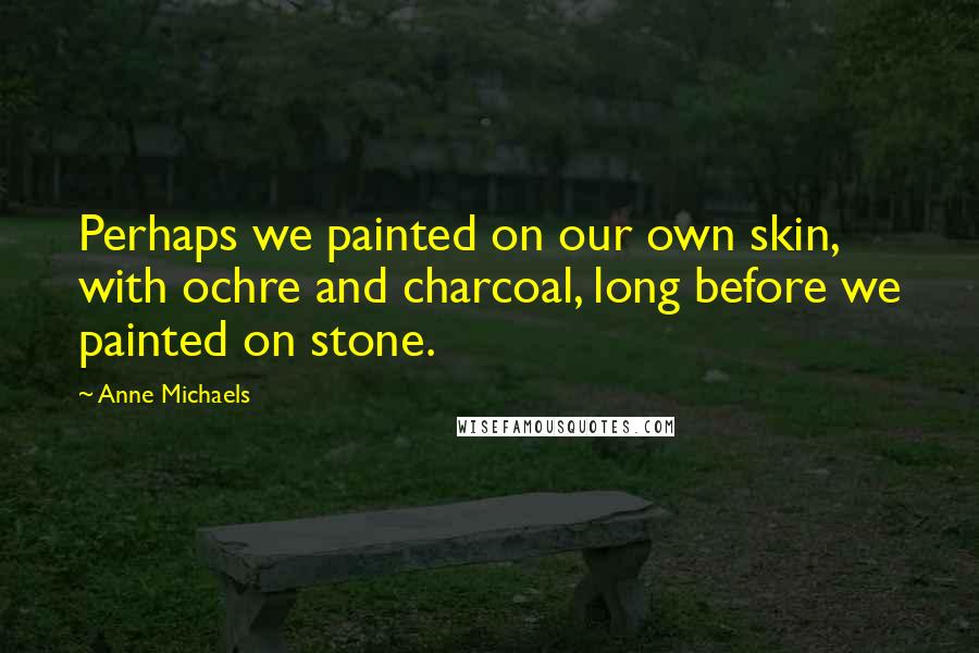 Anne Michaels Quotes: Perhaps we painted on our own skin, with ochre and charcoal, long before we painted on stone.