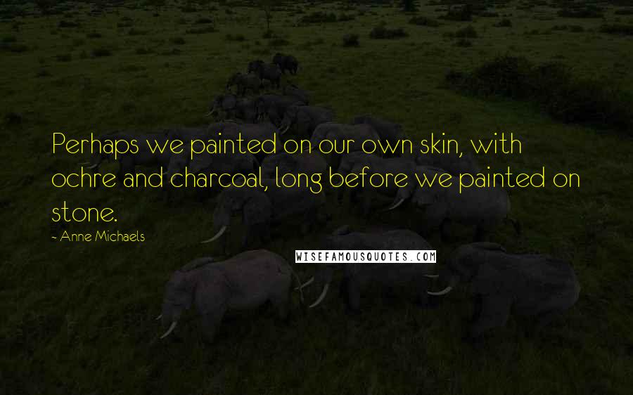 Anne Michaels Quotes: Perhaps we painted on our own skin, with ochre and charcoal, long before we painted on stone.