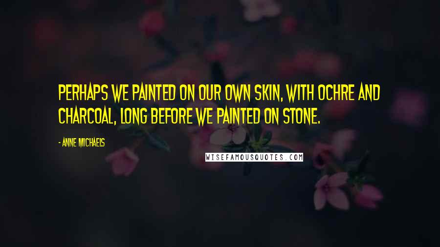 Anne Michaels Quotes: Perhaps we painted on our own skin, with ochre and charcoal, long before we painted on stone.