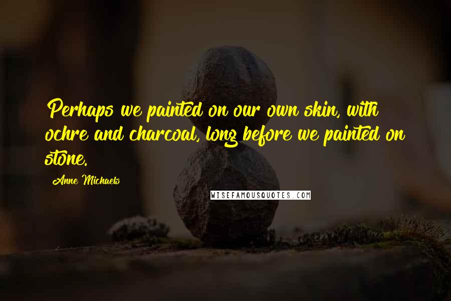 Anne Michaels Quotes: Perhaps we painted on our own skin, with ochre and charcoal, long before we painted on stone.