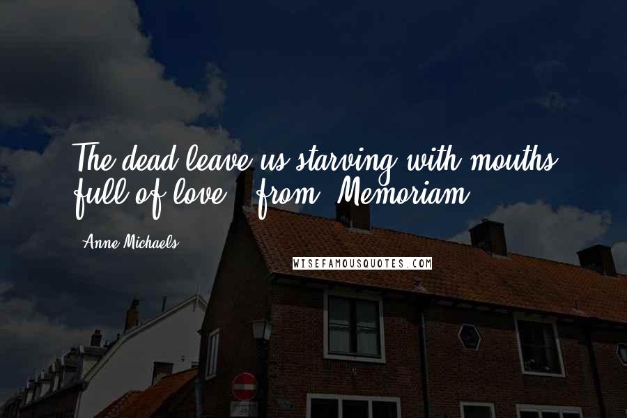 Anne Michaels Quotes: The dead leave us starving with mouths full of love." from "Memoriam