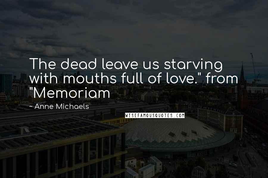 Anne Michaels Quotes: The dead leave us starving with mouths full of love." from "Memoriam