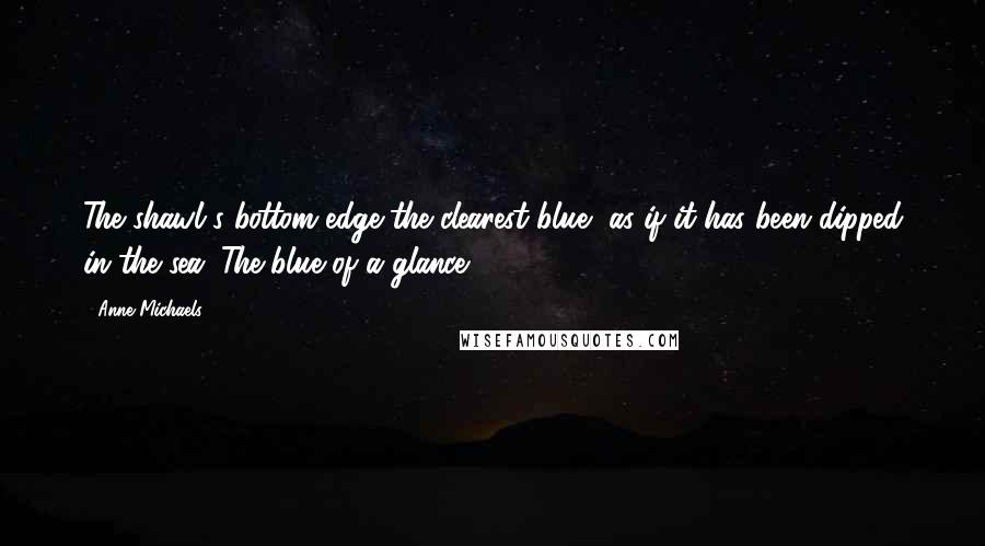 Anne Michaels Quotes: The shawl's bottom edge the clearest blue, as if it has been dipped in the sea. The blue of a glance.