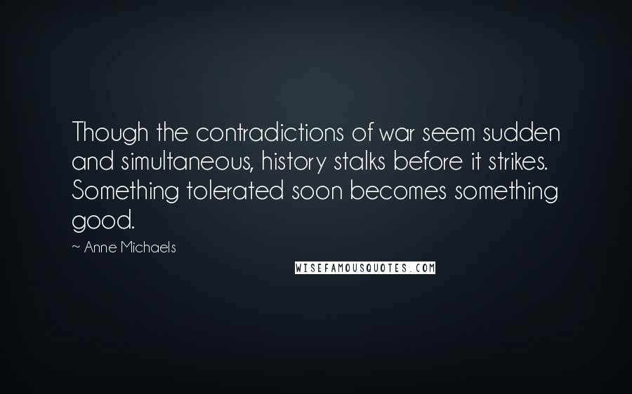 Anne Michaels Quotes: Though the contradictions of war seem sudden and simultaneous, history stalks before it strikes. Something tolerated soon becomes something good.