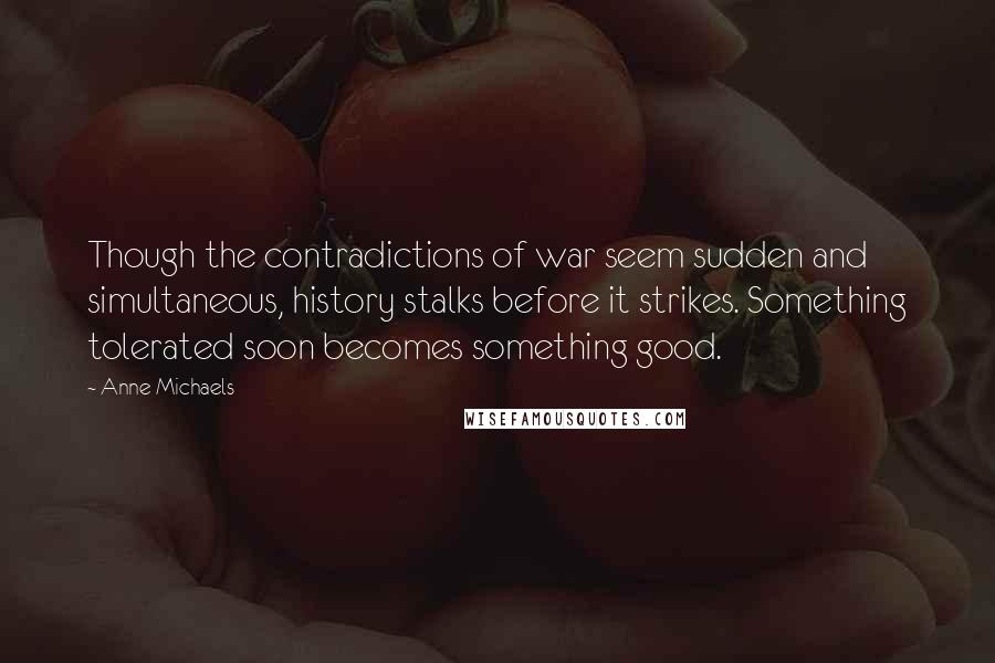 Anne Michaels Quotes: Though the contradictions of war seem sudden and simultaneous, history stalks before it strikes. Something tolerated soon becomes something good.