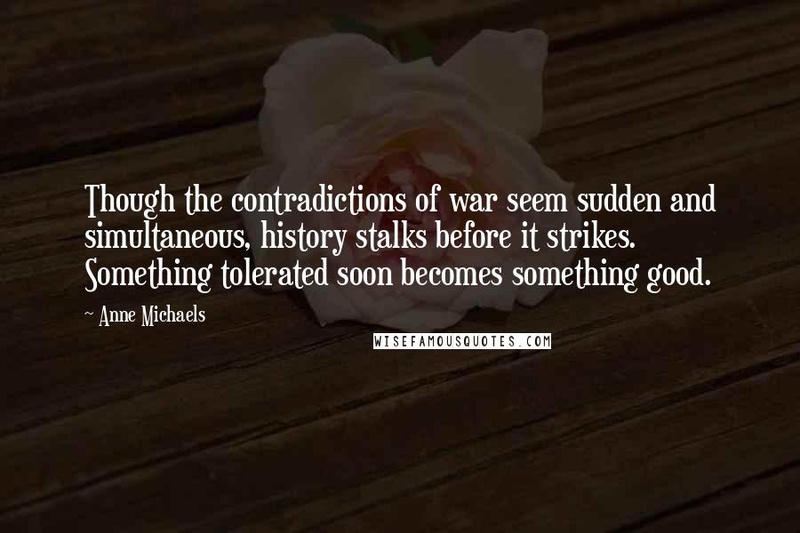 Anne Michaels Quotes: Though the contradictions of war seem sudden and simultaneous, history stalks before it strikes. Something tolerated soon becomes something good.