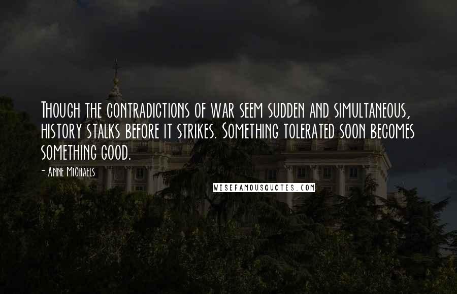 Anne Michaels Quotes: Though the contradictions of war seem sudden and simultaneous, history stalks before it strikes. Something tolerated soon becomes something good.