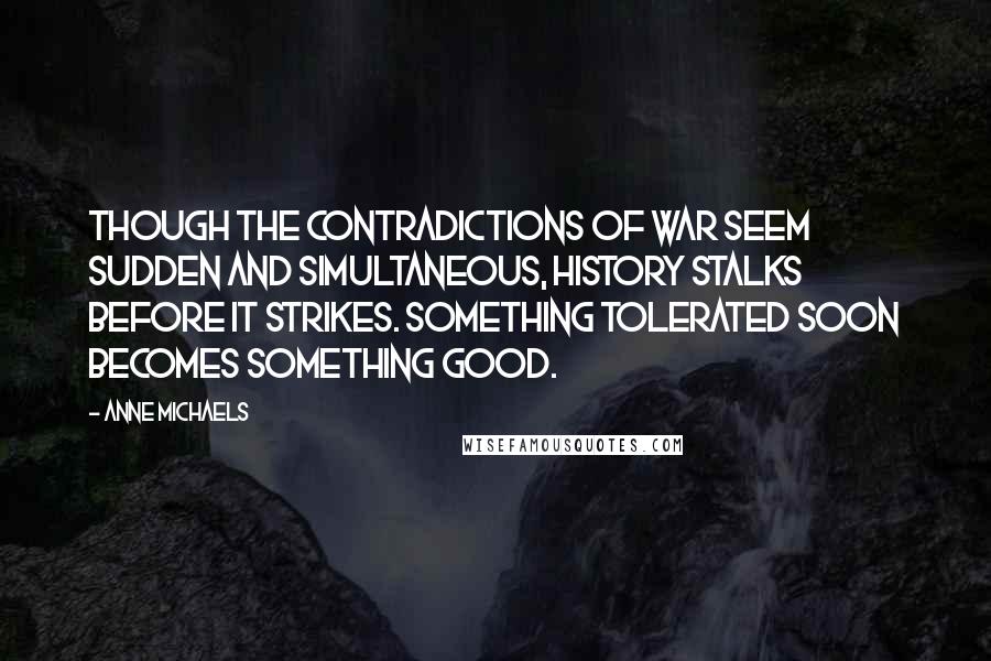 Anne Michaels Quotes: Though the contradictions of war seem sudden and simultaneous, history stalks before it strikes. Something tolerated soon becomes something good.