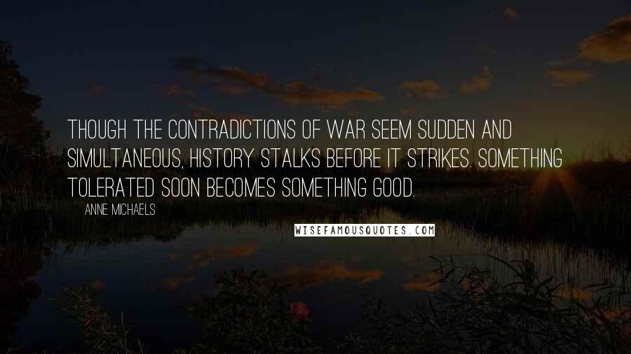 Anne Michaels Quotes: Though the contradictions of war seem sudden and simultaneous, history stalks before it strikes. Something tolerated soon becomes something good.