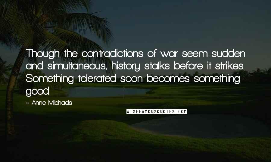 Anne Michaels Quotes: Though the contradictions of war seem sudden and simultaneous, history stalks before it strikes. Something tolerated soon becomes something good.