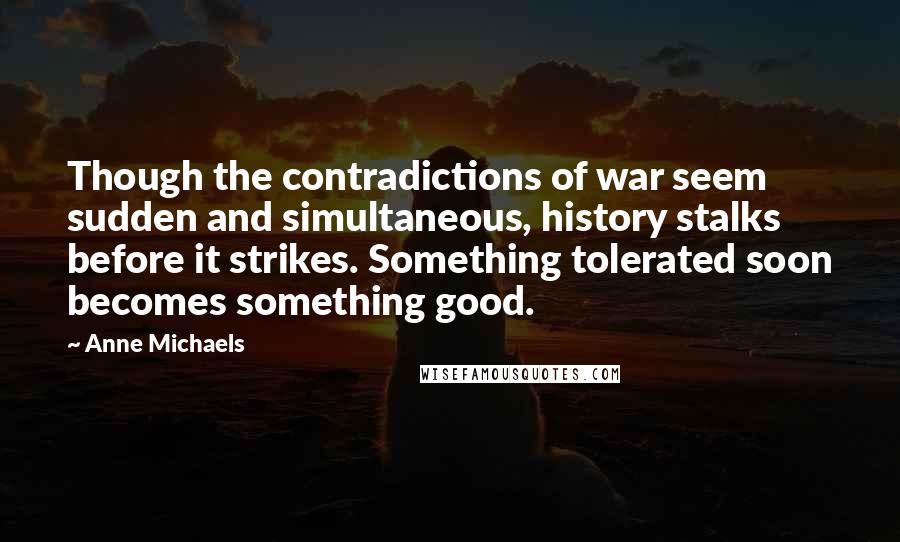 Anne Michaels Quotes: Though the contradictions of war seem sudden and simultaneous, history stalks before it strikes. Something tolerated soon becomes something good.