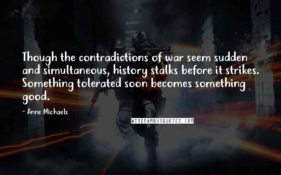 Anne Michaels Quotes: Though the contradictions of war seem sudden and simultaneous, history stalks before it strikes. Something tolerated soon becomes something good.