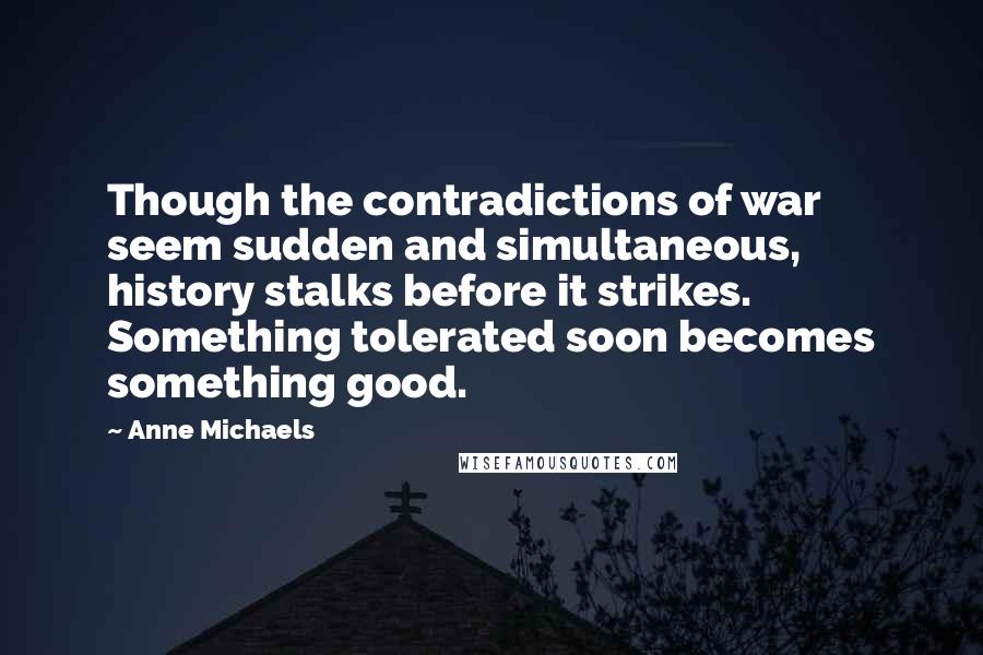 Anne Michaels Quotes: Though the contradictions of war seem sudden and simultaneous, history stalks before it strikes. Something tolerated soon becomes something good.