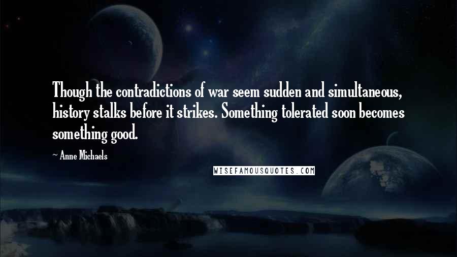 Anne Michaels Quotes: Though the contradictions of war seem sudden and simultaneous, history stalks before it strikes. Something tolerated soon becomes something good.