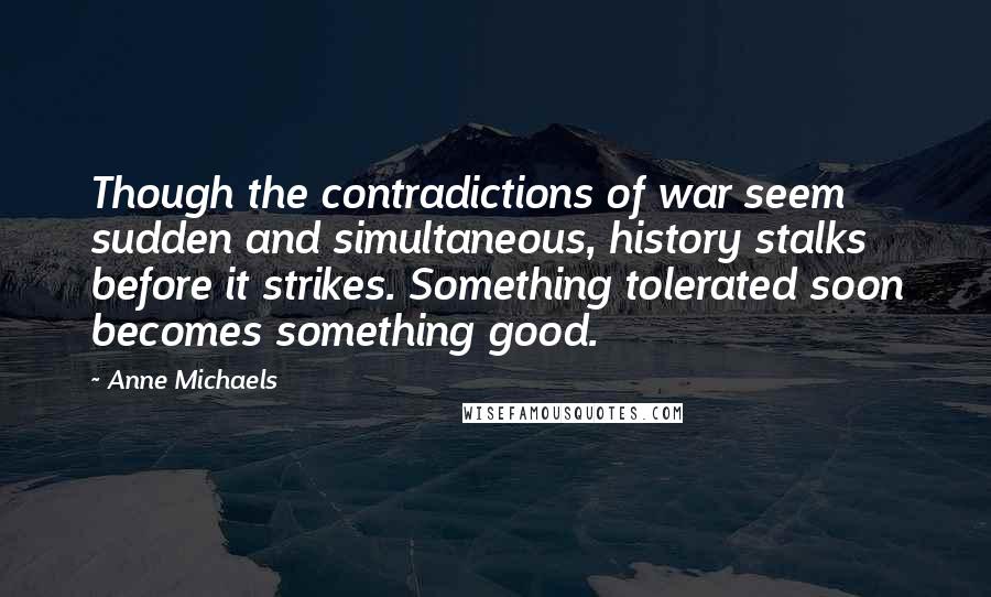 Anne Michaels Quotes: Though the contradictions of war seem sudden and simultaneous, history stalks before it strikes. Something tolerated soon becomes something good.