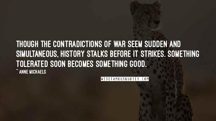 Anne Michaels Quotes: Though the contradictions of war seem sudden and simultaneous, history stalks before it strikes. Something tolerated soon becomes something good.