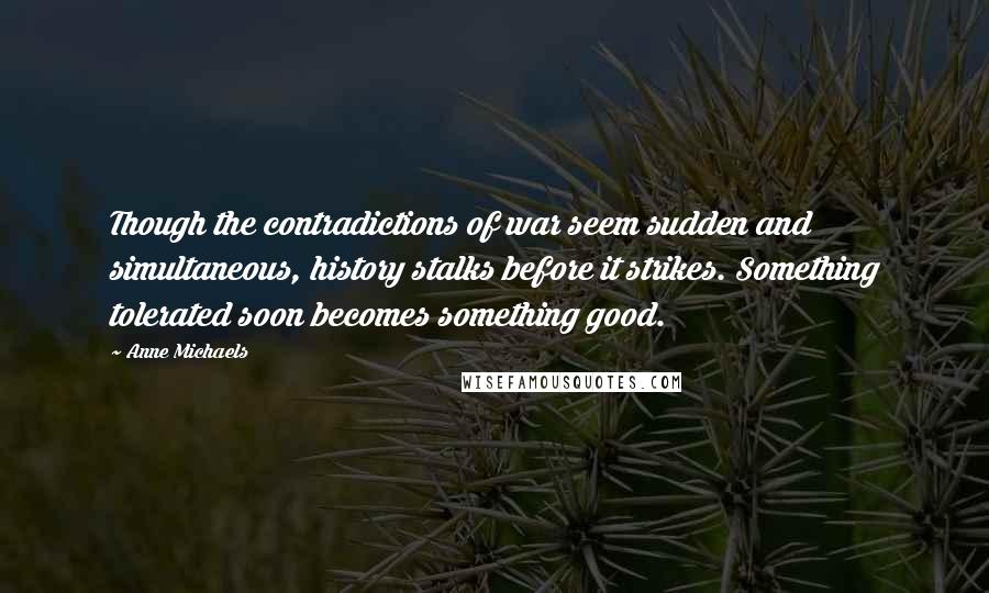 Anne Michaels Quotes: Though the contradictions of war seem sudden and simultaneous, history stalks before it strikes. Something tolerated soon becomes something good.