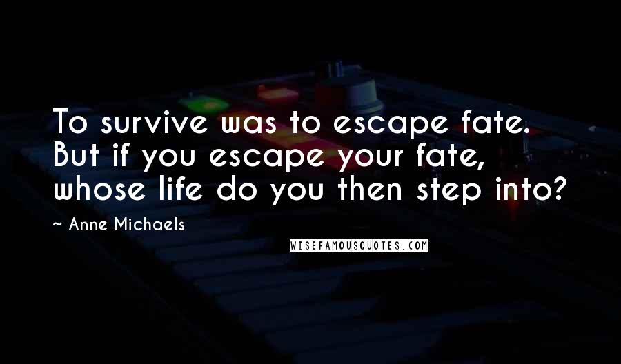 Anne Michaels Quotes: To survive was to escape fate. But if you escape your fate, whose life do you then step into?