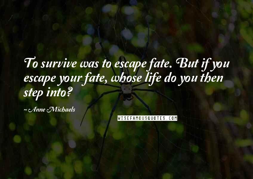 Anne Michaels Quotes: To survive was to escape fate. But if you escape your fate, whose life do you then step into?