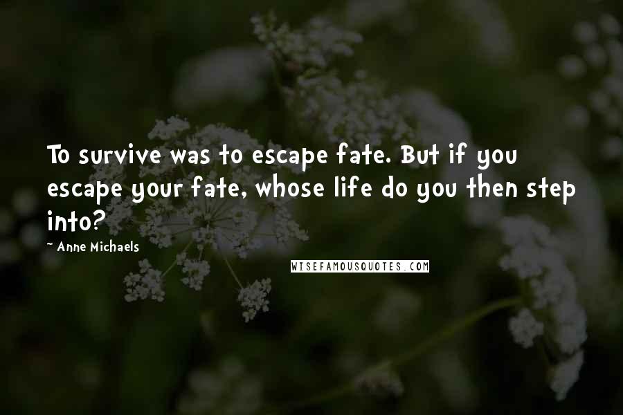 Anne Michaels Quotes: To survive was to escape fate. But if you escape your fate, whose life do you then step into?