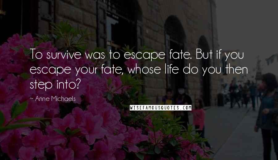 Anne Michaels Quotes: To survive was to escape fate. But if you escape your fate, whose life do you then step into?