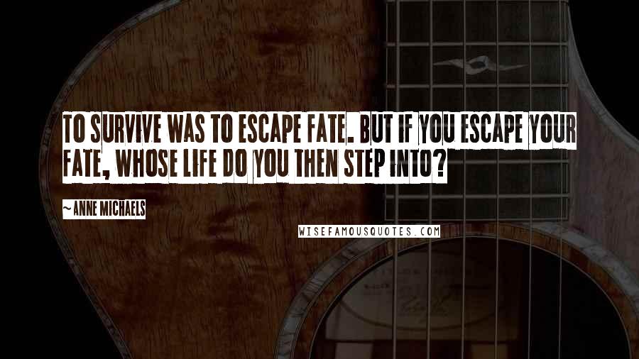 Anne Michaels Quotes: To survive was to escape fate. But if you escape your fate, whose life do you then step into?