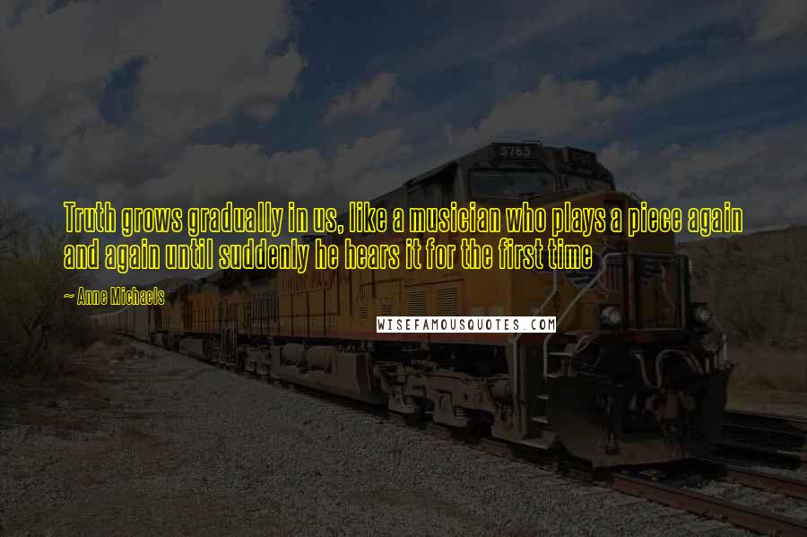 Anne Michaels Quotes: Truth grows gradually in us, like a musician who plays a piece again and again until suddenly he hears it for the first time