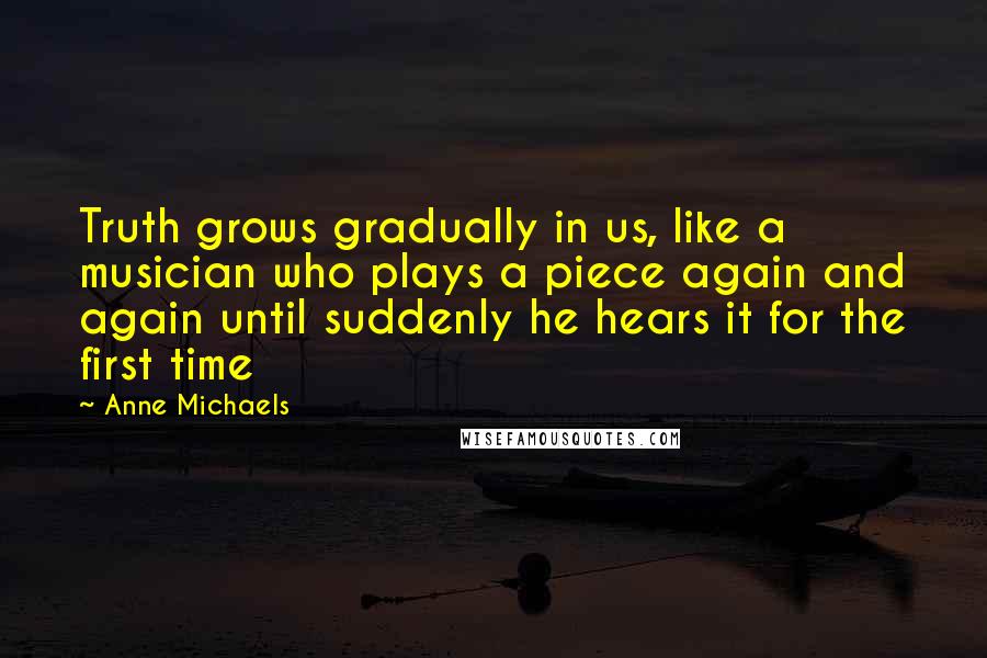 Anne Michaels Quotes: Truth grows gradually in us, like a musician who plays a piece again and again until suddenly he hears it for the first time